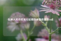 在岸人民币兑美元较周四夜盘收盘跌36点